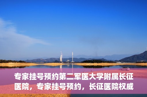 专家挂号预约第二军医大学附属长征医院，专家挂号预约，长征医院权威预约通道开启