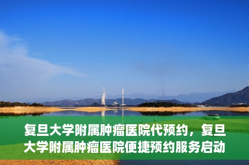复旦大学附属肿瘤医院代预约，复旦大学附属肿瘤医院便捷预约服务启动