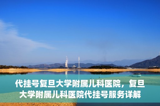 代挂号复旦大学附属儿科医院，复旦大学附属儿科医院代挂号服务详解