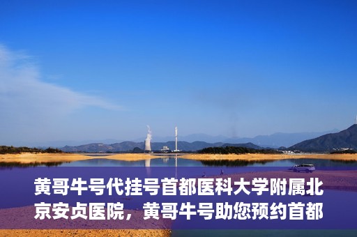 黄哥牛号代挂号首都医科大学附属北京安贞医院，黄哥牛号助您预约首都医科大学附属北京安贞医院挂号服务