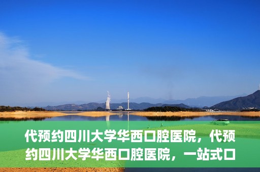 代预约四川大学华西口腔医院，代预约四川大学华西口腔医院，一站式口腔健康预约服务体验