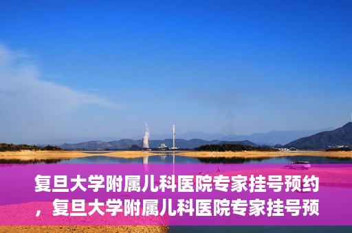 复旦大学附属儿科医院专家挂号预约，复旦大学附属儿科医院专家挂号预约攻略解析