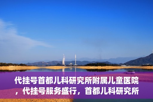 代挂号首都儿科研究所附属儿童医院，代挂号服务盛行，首都儿科研究所附属儿童医院如何应对？