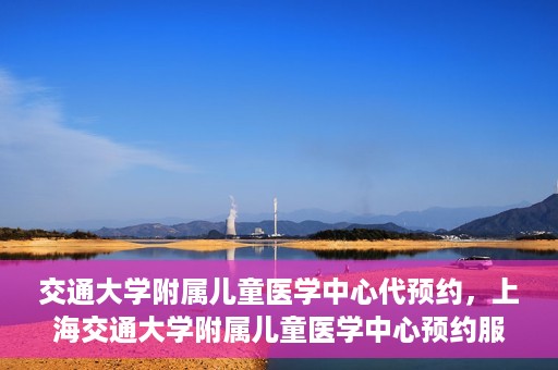 交通大学附属儿童医学中心代预约，上海交通大学附属儿童医学中心预约服务详解