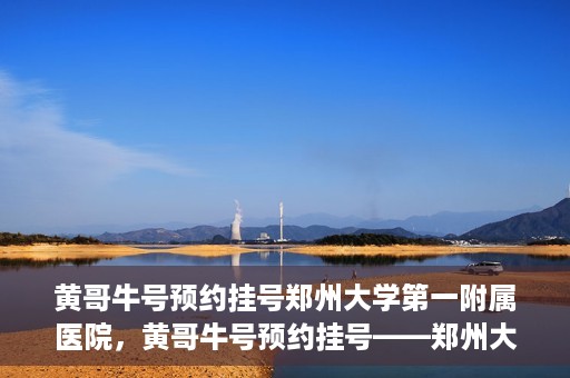 黄哥牛号预约挂号郑州大学第一附属医院，黄哥牛号预约挂号——郑州大学第一附属医院就医新体验