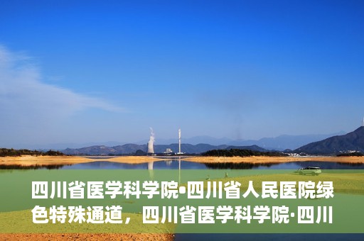 四川省医学科学院•四川省人民医院绿色特殊通道，四川省医学科学院·四川省人民医院启动绿色特殊通道，助力健康四川建设