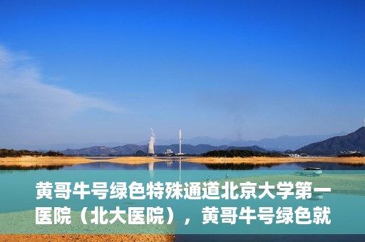 黄哥牛号绿色特殊通道北京大学第一医院（北大医院），黄哥牛号绿色就医通道，北京大学第一医院（北大医院）的独家实践