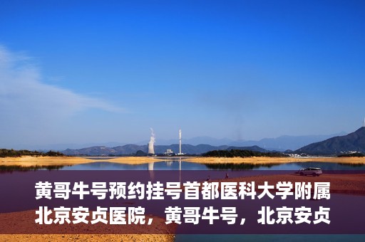 黄哥牛号预约挂号首都医科大学附属北京安贞医院，黄哥牛号，北京安贞医院预约挂号攻略