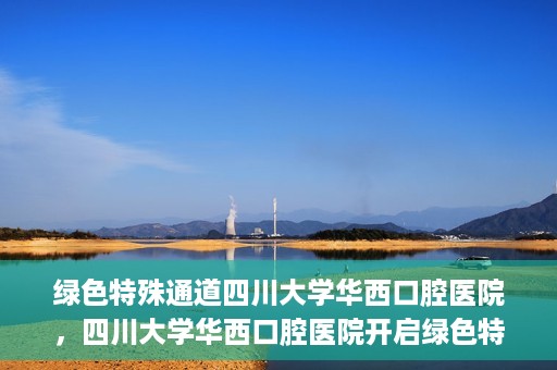 绿色特殊通道四川大学华西口腔医院，四川大学华西口腔医院开启绿色特殊通道，助力口腔健康事业飞跃发展