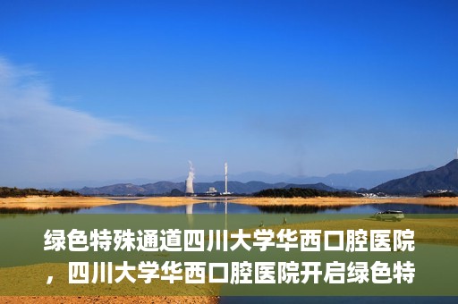 绿色特殊通道四川大学华西口腔医院，四川大学华西口腔医院开启绿色特殊通道，助力口腔健康事业飞跃发展