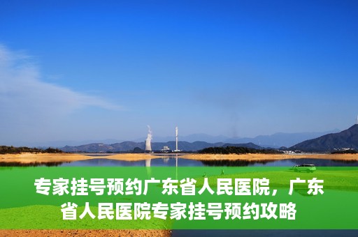 专家挂号预约广东省人民医院，广东省人民医院专家挂号预约攻略