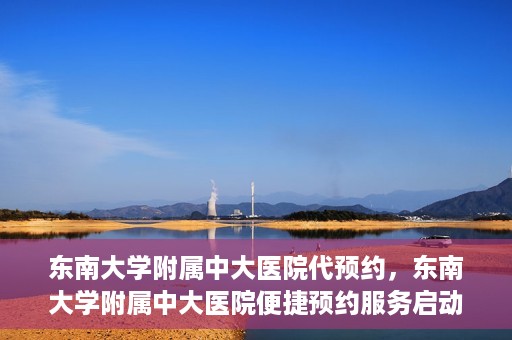 东南大学附属中大医院代预约，东南大学附属中大医院便捷预约服务启动