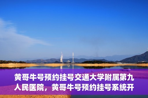 黄哥牛号预约挂号交通大学附属第九人民医院，黄哥牛号预约挂号系统开通，交通大学附属第九人民医院挂号服务上线