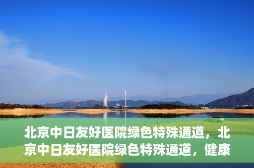 北京中日友好医院绿色特殊通道，北京中日友好医院绿色特殊通道，健康守护的紧急通道
