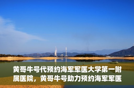 黄哥牛号代预约海军军医大学第一附属医院，黄哥牛号助力预约海军军医大学第一附属医院名额