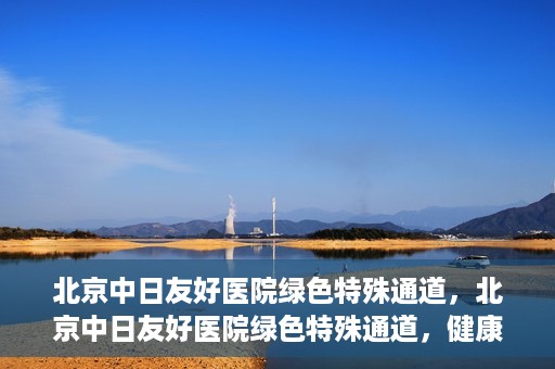 北京中日友好医院绿色特殊通道，北京中日友好医院绿色特殊通道，健康守护的紧急通道