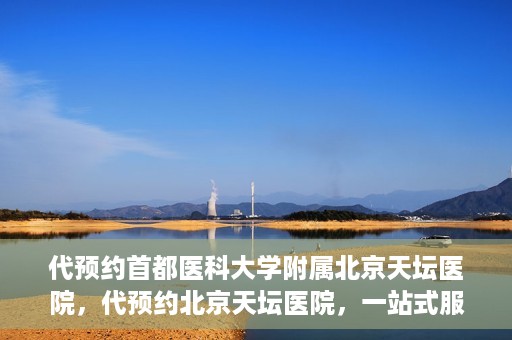 代预约首都医科大学附属北京天坛医院，代预约北京天坛医院，一站式服务体验天坛医疗风采