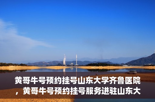 黄哥牛号预约挂号山东大学齐鲁医院，黄哥牛号预约挂号服务进驻山东大学齐鲁医院