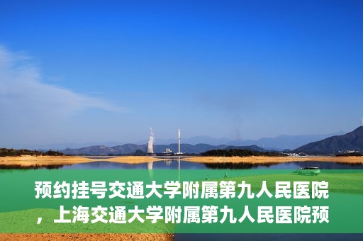 预约挂号交通大学附属第九人民医院，上海交通大学附属第九人民医院预约挂号服务启动