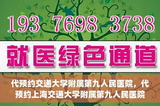 代预约交通大学附属第九人民医院，代预约上海交通大学附属第九人民医院服务体验解析