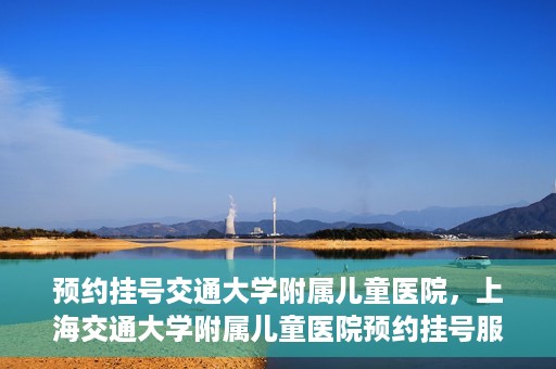 预约挂号交通大学附属儿童医院，上海交通大学附属儿童医院预约挂号服务启动