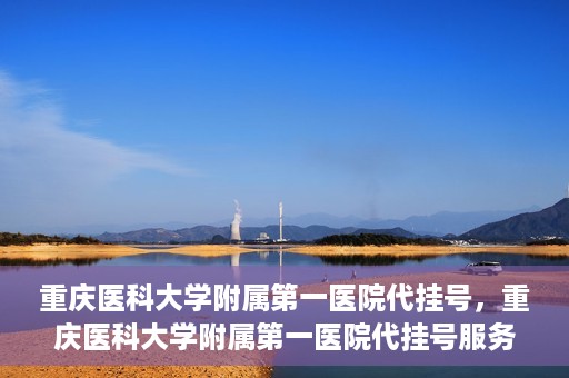 重庆医科大学附属第一医院代挂号，重庆医科大学附属第一医院代挂号服务详解