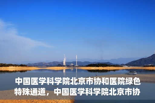 中国医学科学院北京市协和医院绿色特殊通道，中国医学科学院北京市协和医院，绿色特殊通道开启健康之门