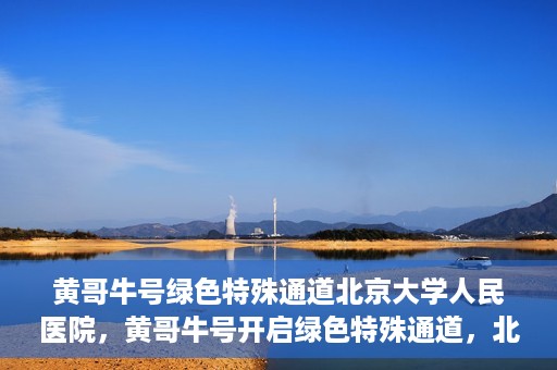 黄哥牛号绿色特殊通道北京大学人民医院，黄哥牛号开启绿色特殊通道，北京大学人民医院创新实践