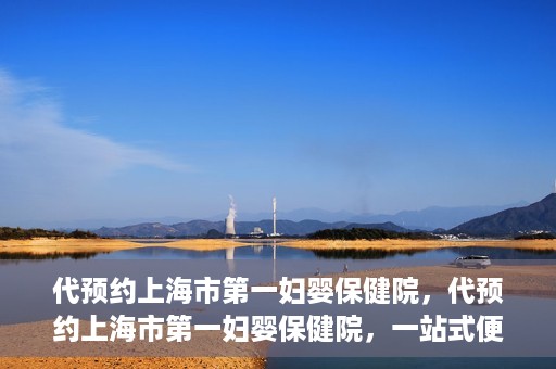 代预约上海市第一妇婴保健院，代预约上海市第一妇婴保健院，一站式便捷服务体验