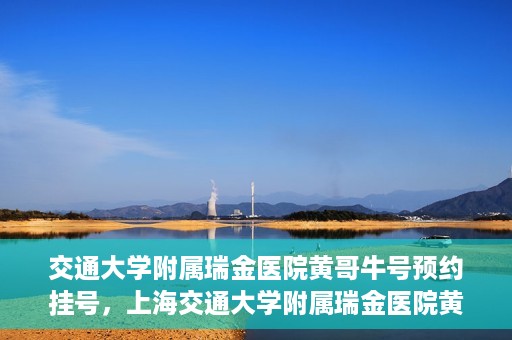 交通大学附属瑞金医院黄哥牛号预约挂号，上海交通大学附属瑞金医院黄哥牛号预约挂号攻略