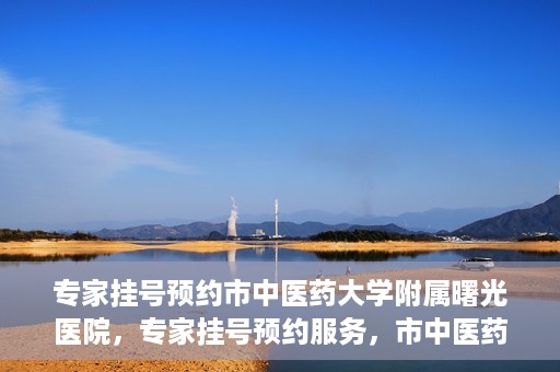 专家挂号预约市中医药大学附属曙光医院，专家挂号预约服务，市中医药大学附属曙光医院开通便捷通道