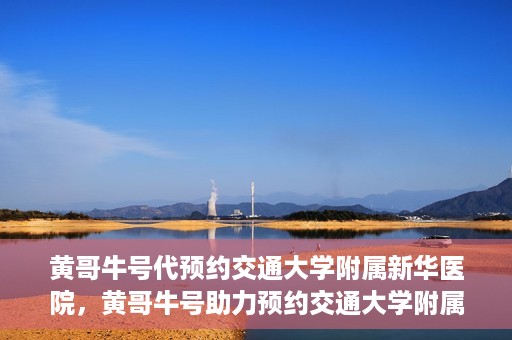 黄哥牛号代预约交通大学附属新华医院，黄哥牛号助力预约交通大学附属新华医院服务