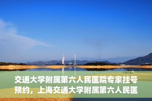 交通大学附属第六人民医院专家挂号预约，上海交通大学附属第六人民医院专家挂号预约指南