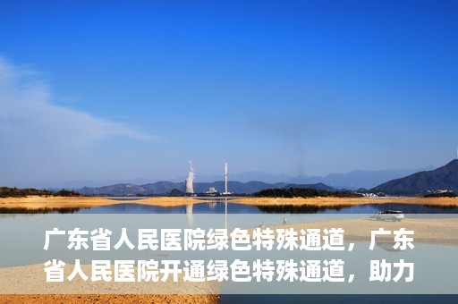 广东省人民医院绿色特殊通道，广东省人民医院开通绿色特殊通道，助力健康广东建设