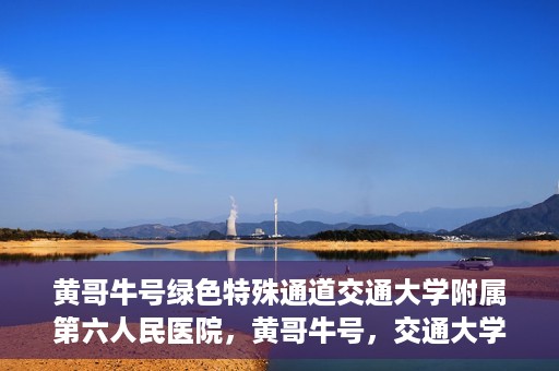 黄哥牛号绿色特殊通道交通大学附属第六人民医院，黄哥牛号，交通大学附属第六人民医院开启绿色特殊通道