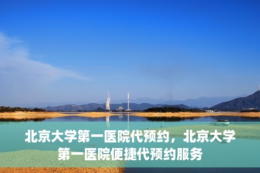 北京大学第一医院代预约，北京大学第一医院便捷代预约服务