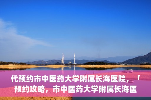 代预约市中医药大学附属长海医院，「预约攻略，市中医药大学附属长海医院直达通道」