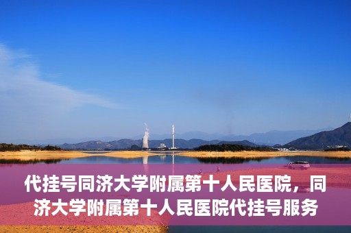 代挂号同济大学附属第十人民医院，同济大学附属第十人民医院代挂号服务启动