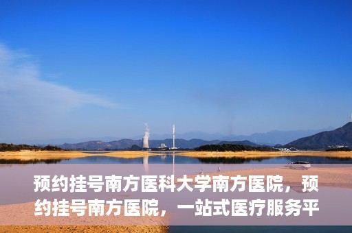 预约挂号南方医科大学南方医院，预约挂号南方医院，一站式医疗服务平台开启便捷就医新篇章