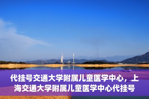 代挂号交通大学附属儿童医学中心，上海交通大学附属儿童医学中心代挂号服务启动