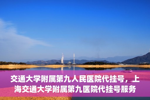 交通大学附属第九人民医院代挂号，上海交通大学附属第九医院代挂号服务解析