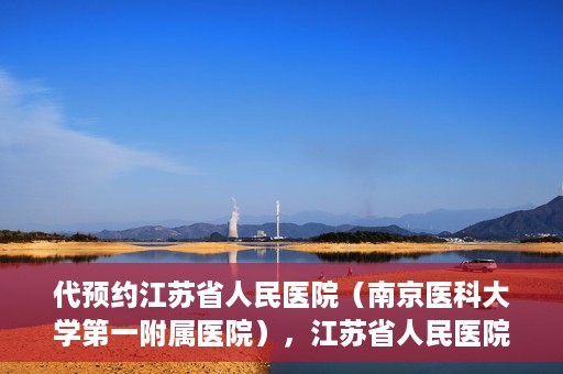 代预约江苏省人民医院（南京医科大学第一附属医院），江苏省人民医院（南京医科大学第一附属医院）便捷预约服务指南