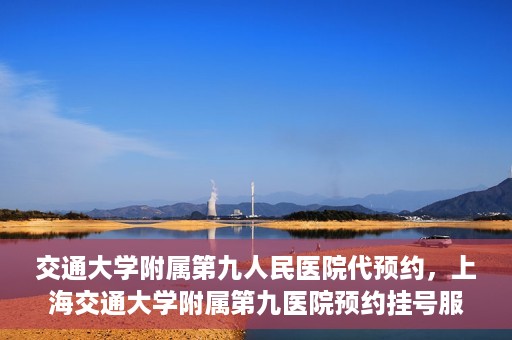 交通大学附属第九人民医院代预约，上海交通大学附属第九医院预约挂号服务指南
