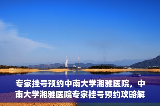 专家挂号预约中南大学湘雅医院，中南大学湘雅医院专家挂号预约攻略解析