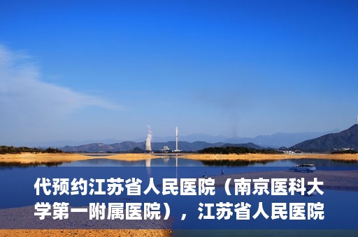 代预约江苏省人民医院（南京医科大学第一附属医院），江苏省人民医院（南京医科大学第一附属医院）便捷预约服务指南