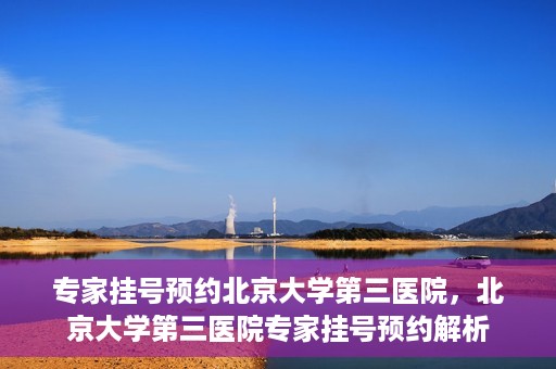 专家挂号预约北京大学第三医院，北京大学第三医院专家挂号预约解析