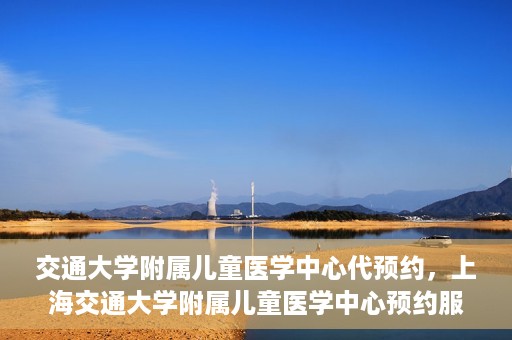 交通大学附属儿童医学中心代预约，上海交通大学附属儿童医学中心预约服务详解