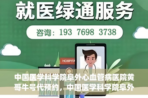 中国医学科学院阜外心血管病医院黄哥牛号代预约，中国医学科学院阜外心血管病医院黄哥牛号预约服务启动