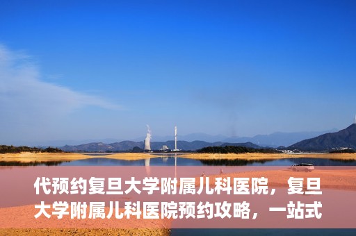 代预约复旦大学附属儿科医院，复旦大学附属儿科医院预约攻略，一站式解决您的预约需求