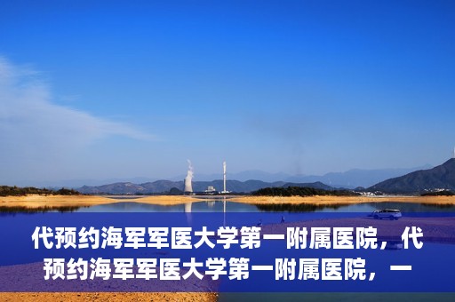 代预约海军军医大学第一附属医院，代预约海军军医大学第一附属医院，一站式便捷医疗体验